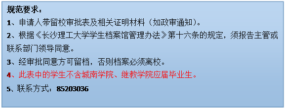 文本框: 规范要求：1、申请人带留校审批表及相关证明材料（如政审通知）。2、根据《国产a视频免费观看不卡学生档案馆管理办法》第十六条的规定，须报告主管或联系部门领导同意。3、经审批同意方可留档，否则档案必须离校。4、此表中的学生不含城南学院、继教学院应届毕业生。5、联系方式：85203036